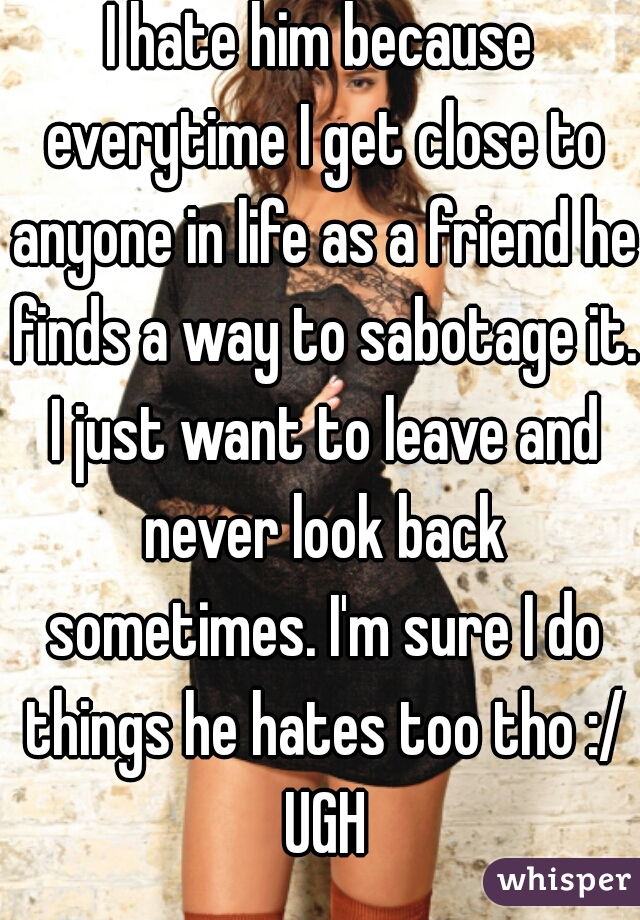I hate him because everytime I get close to anyone in life as a friend he finds a way to sabotage it. I just want to leave and never look back sometimes. I'm sure I do things he hates too tho :/ UGH