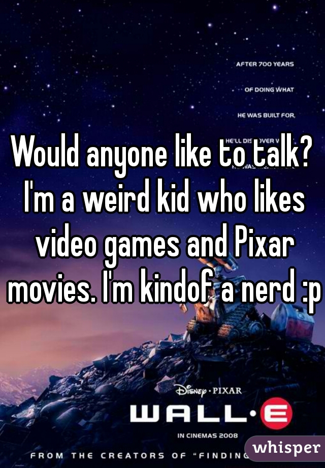 Would anyone like to talk? I'm a weird kid who likes video games and Pixar movies. I'm kindof a nerd :p