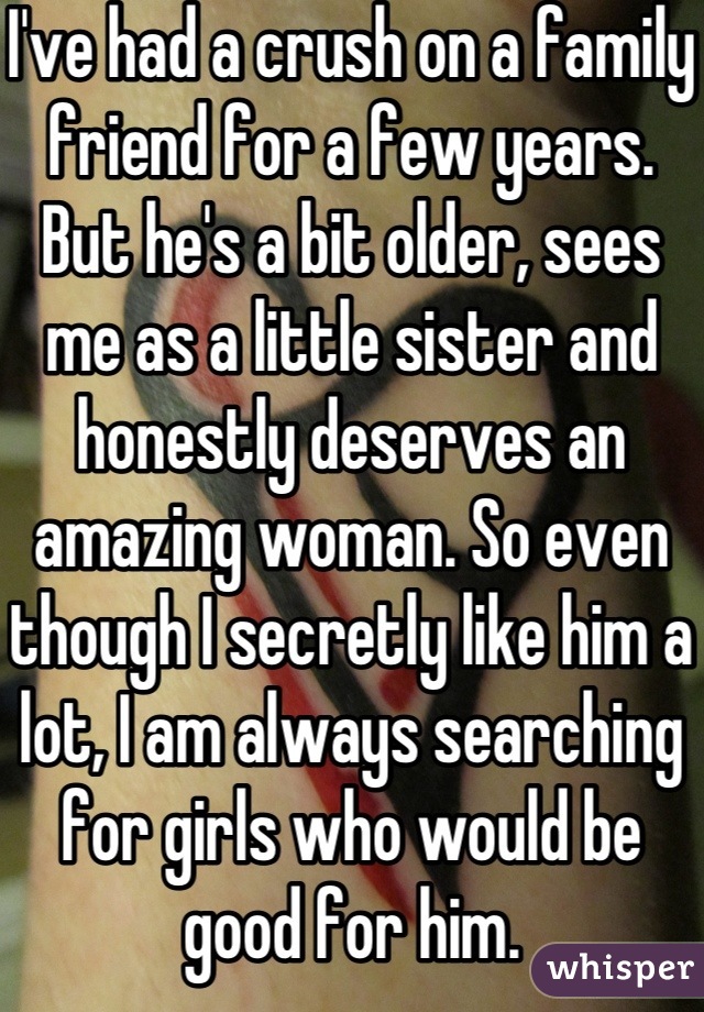 I've had a crush on a family friend for a few years. But he's a bit older, sees me as a little sister and honestly deserves an amazing woman. So even though I secretly like him a lot, I am always searching for girls who would be good for him.