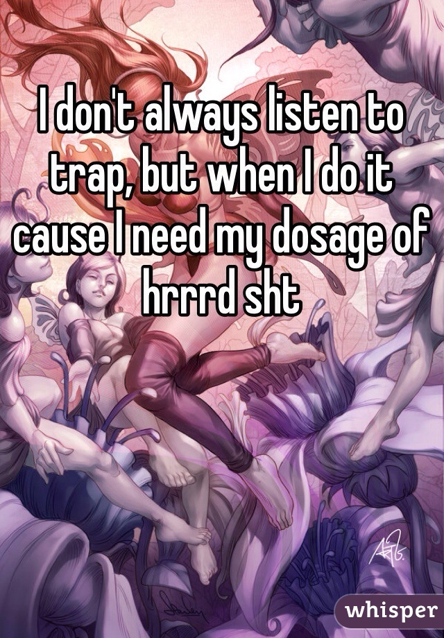 I don't always listen to trap, but when I do it cause I need my dosage of hrrrd sht