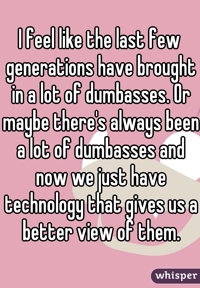 I feel like the last few generations have brought in a lot of dumbasses. Or maybe there's always been a lot of dumbasses and now we just have technology that gives us a better view of them.
