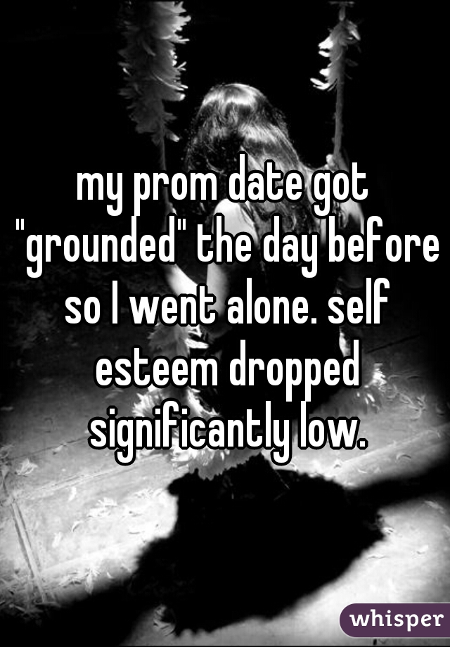 my prom date got "grounded" the day before so I went alone. self esteem dropped significantly low.