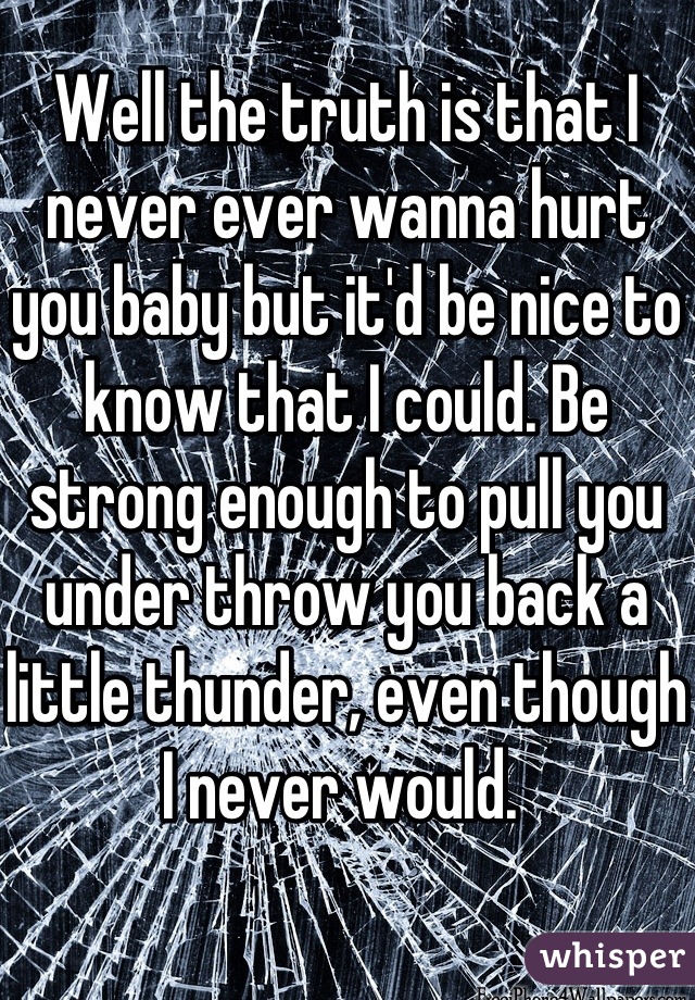 Well the truth is that I never ever wanna hurt you baby but it'd be nice to know that I could. Be strong enough to pull you under throw you back a little thunder, even though I never would. 

