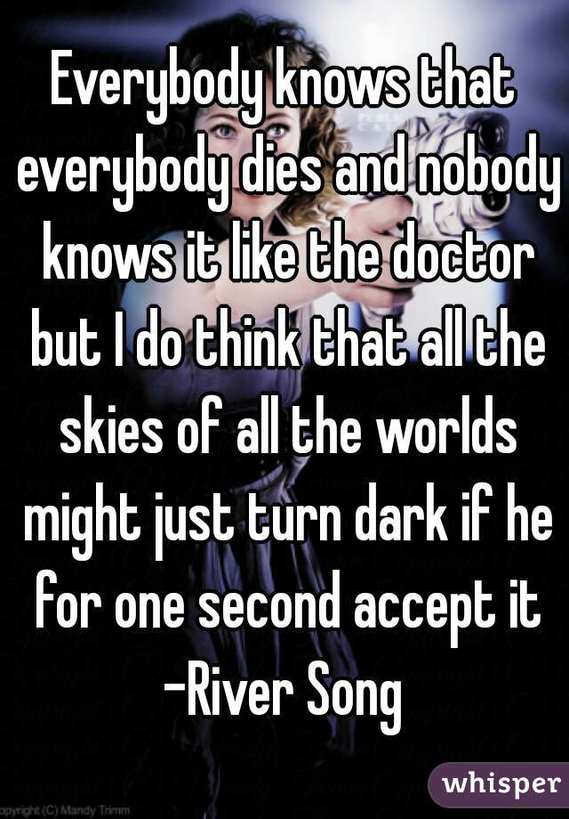 Everybody knows that everybody dies and nobody knows it like the doctor but I do think that all the skies of all the worlds might just turn dark if he for one second accept it -River Song 
