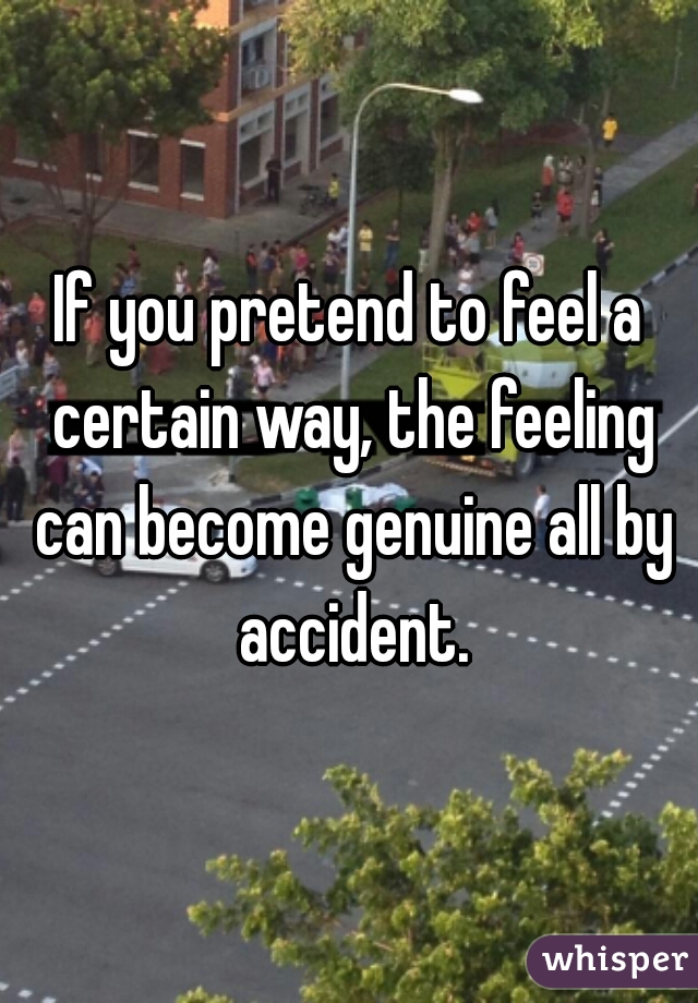 If you pretend to feel a certain way, the feeling can become genuine all by accident.