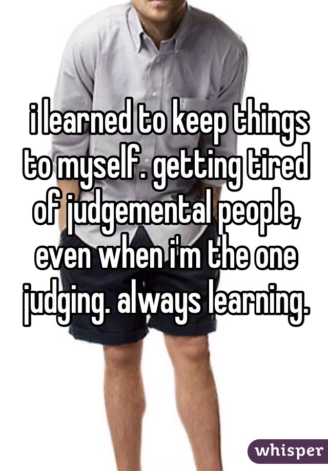 i learned to keep things to myself. getting tired of judgemental people, even when i'm the one judging. always learning.