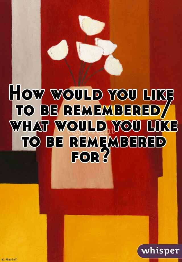 How would you like to be remembered/ what would you like to be remembered for? 