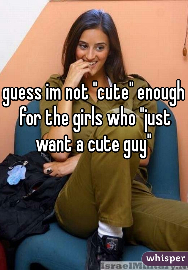 guess im not "cute" enough for the girls who "just want a cute guy" 