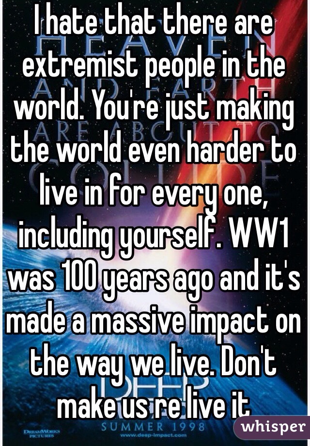 I hate that there are extremist people in the world. You're just making the world even harder to live in for every one, including yourself. WW1 was 100 years ago and it's made a massive impact on the way we live. Don't make us re live it