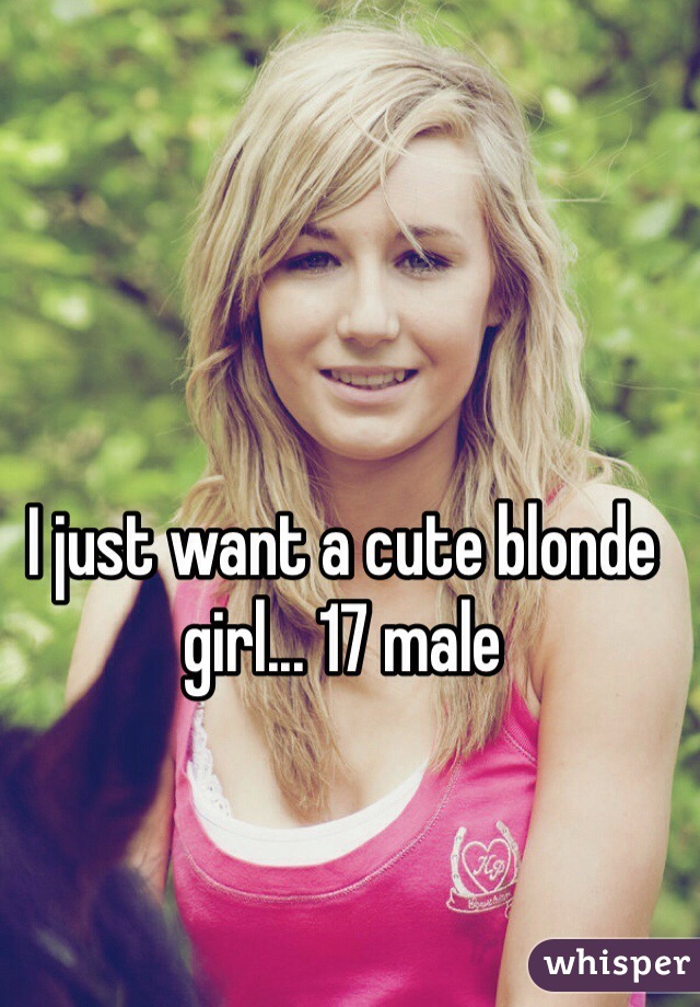 I just want a cute blonde girl... 17 male