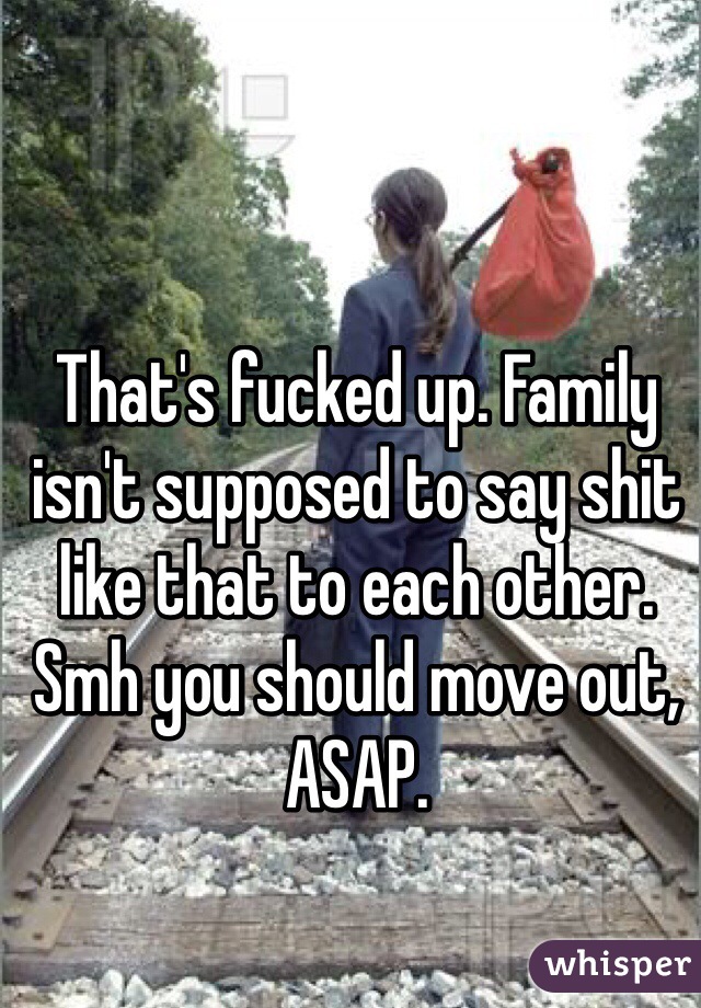 That's fucked up. Family isn't supposed to say shit like that to each other. Smh you should move out, ASAP.
