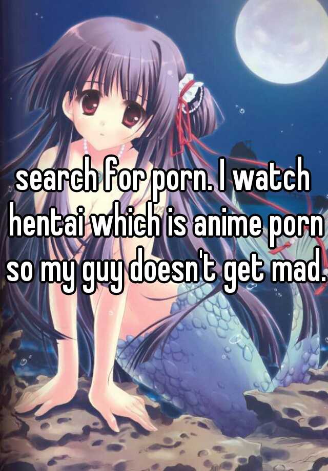 search for porn. I watch hentai which is anime porn so my guy doesn't get  mad.