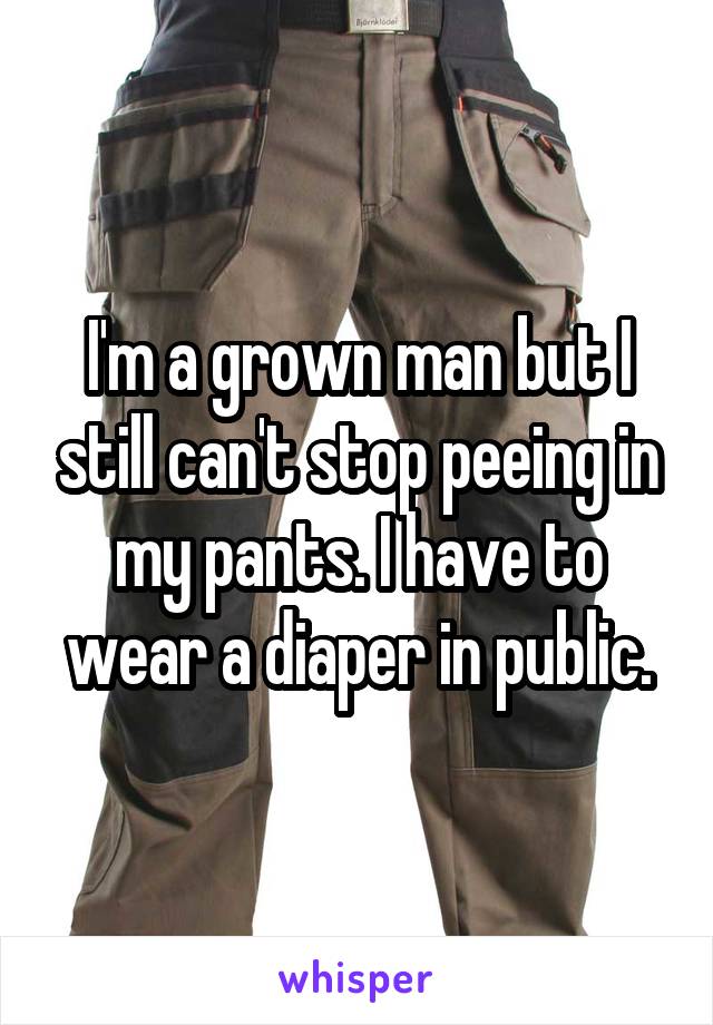 I'm a grown man but I still can't stop peeing in my pants. I have to wear a diaper in public.