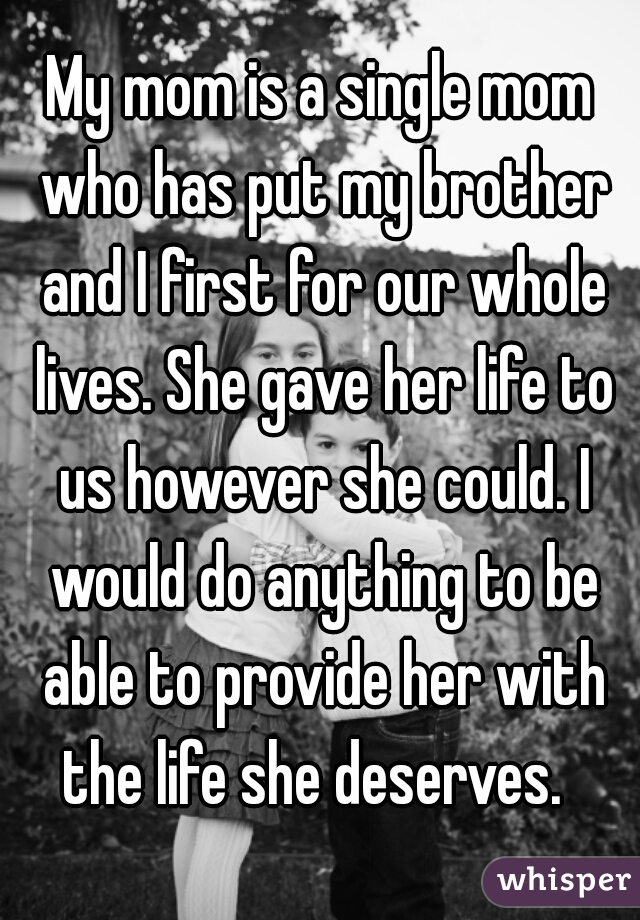 My mom is a single mom who has put my brother and I first for our wholelives. She gave her life to us however she could. I would do anything to beable to provide her with the life she deserves. 