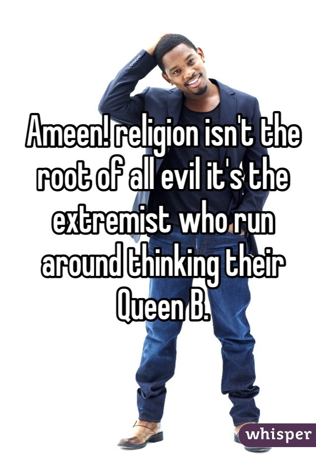 Ameen! religion isn't the root of all evil it's the extremist who run around thinking their Queen B.