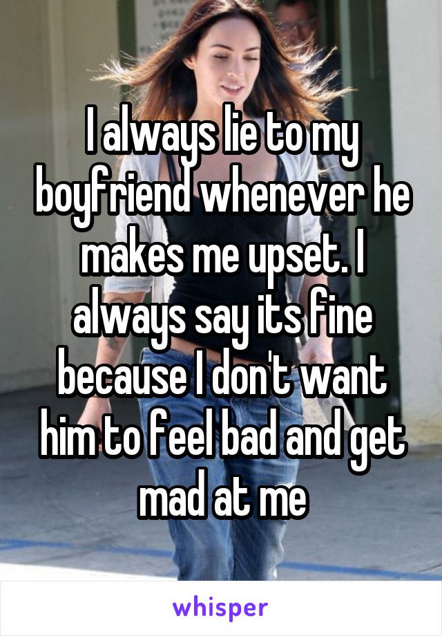I always lie to my boyfriend whenever he makes me upset. I always say its fine because I don't want him to feel bad and get mad at me