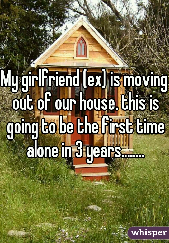 My girlfriend (ex) is moving out of our house. this is going to be the first time alone in 3 years........