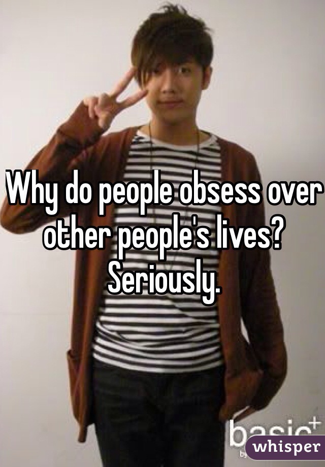Why do people obsess over other people's lives? Seriously. 
