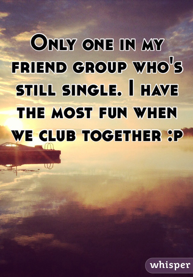 Only one in my friend group who's still single. I have the most fun when we club together :p 