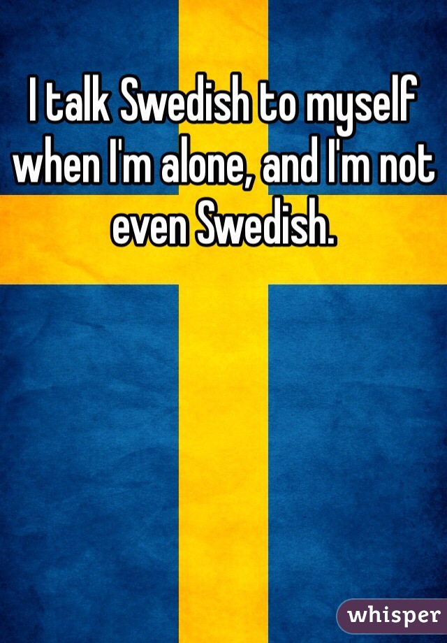 I talk Swedish to myself when I'm alone, and I'm not even Swedish. 
