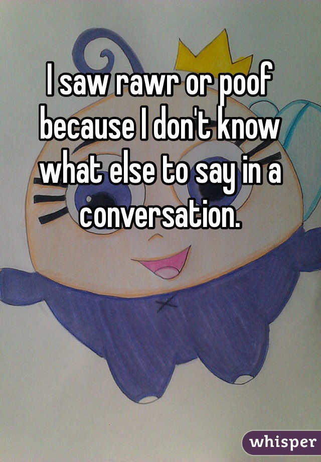 I saw rawr or poof because I don't know what else to say in a conversation. 