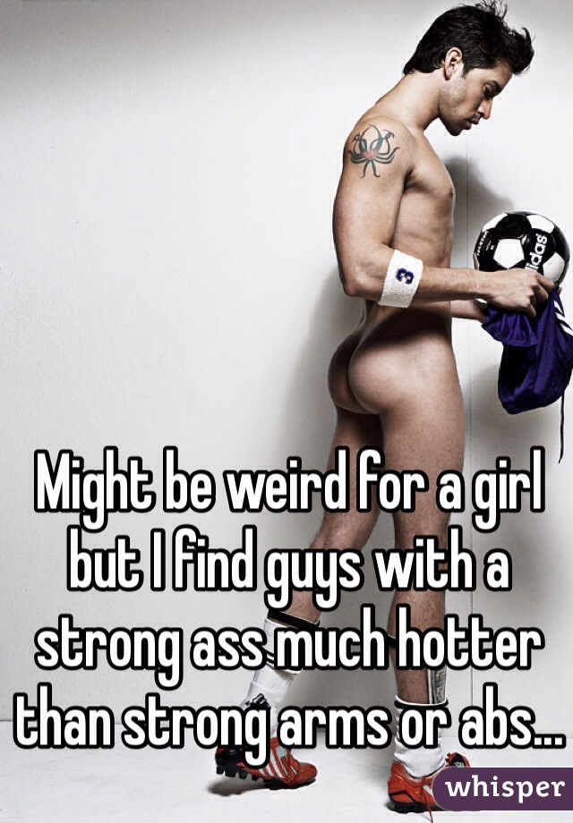 Might be weird for a girl but I find guys with a strong ass much hotter than strong arms or abs...