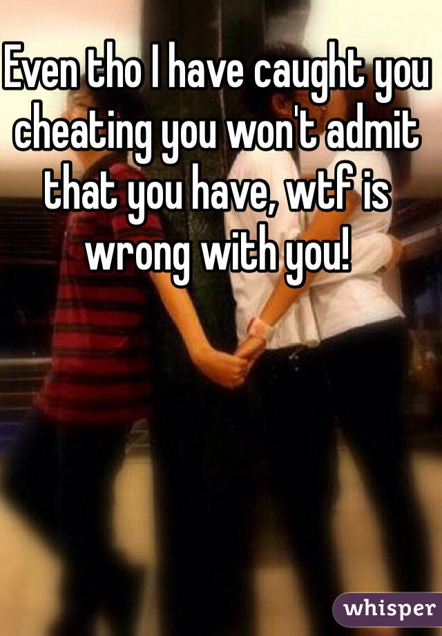Even tho I have caught you cheating you won't admit that you have, wtf is wrong with you!
