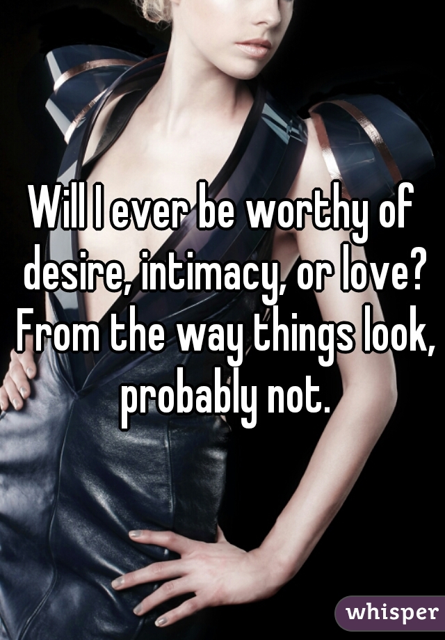 Will I ever be worthy of desire, intimacy, or love? From the way things look, probably not.