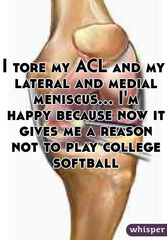 I tore my ACL and my lateral and medial meniscus... I'm happy because now it gives me a reason not to play college softball