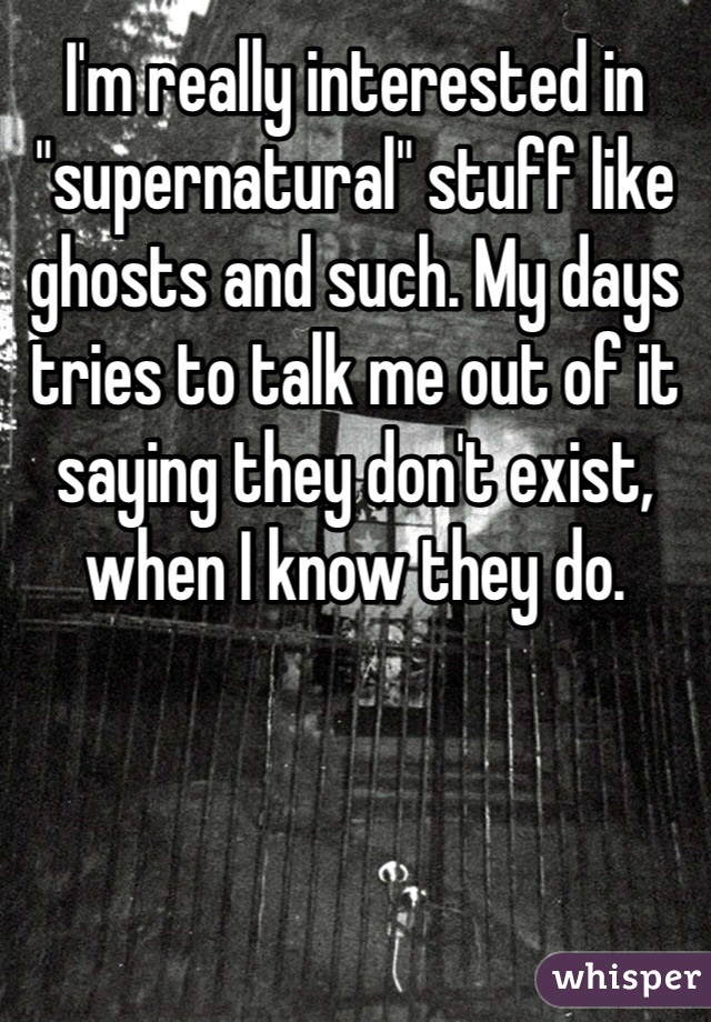 I'm really interested in "supernatural" stuff like ghosts and such. My days tries to talk me out of it saying they don't exist, when I know they do.