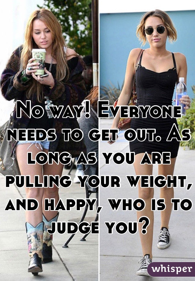 No way! Everyone needs to get out. As long as you are pulling your weight, and happy, who is to judge you?