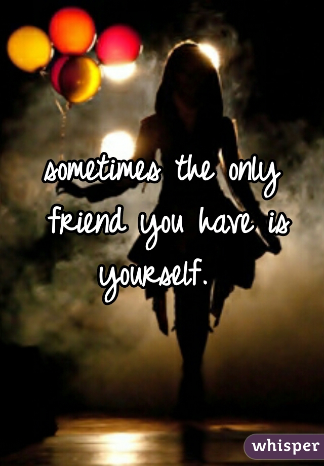 sometimes the only friend you have is yourself.  