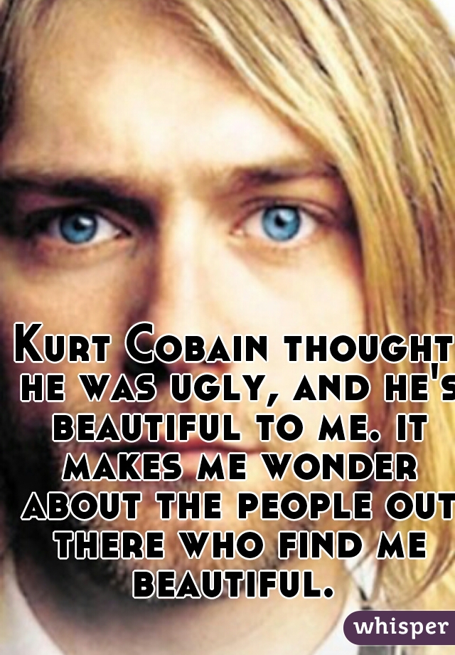 Kurt Cobain Thought He Was Ugly And He S Beautiful To Me It Makes Me Wonder About