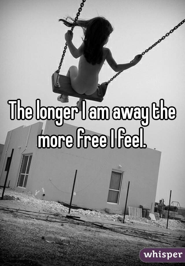 The longer I am away the more free I feel. 