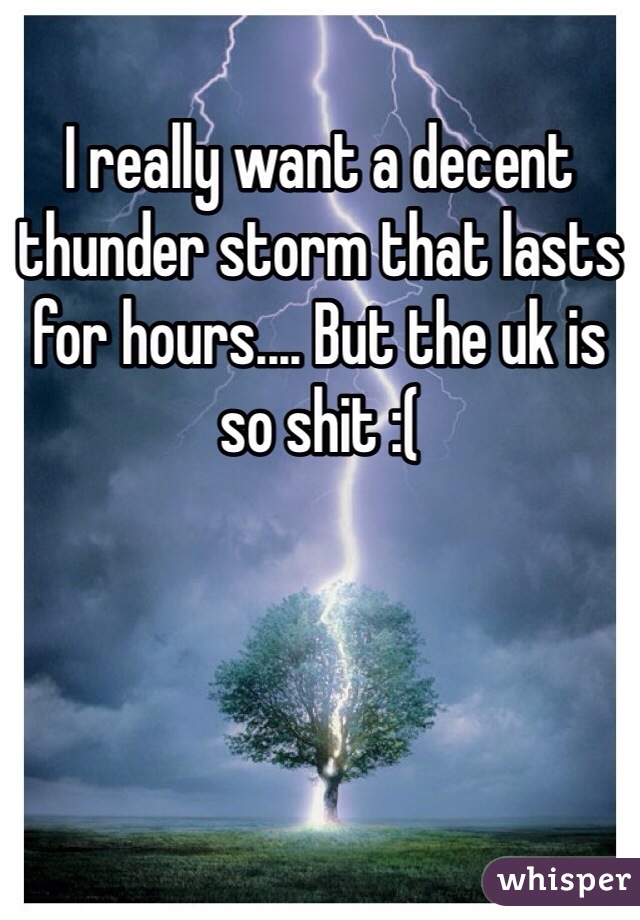 I really want a decent thunder storm that lasts for hours.... But the uk is so shit :( 
