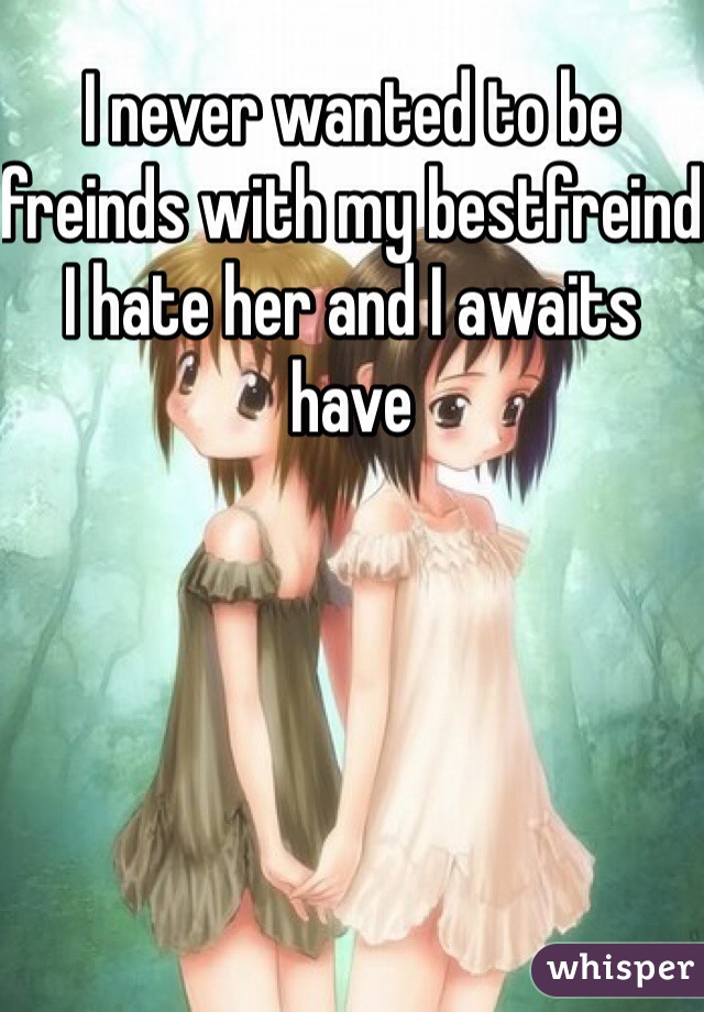 I never wanted to be freinds with my bestfreind I hate her and I awaits have