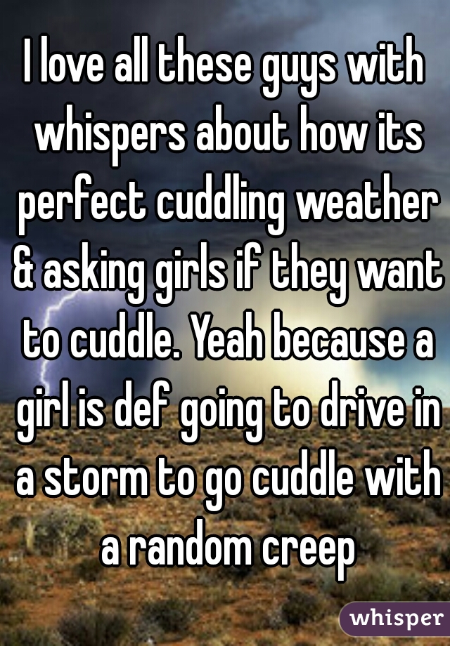 I love all these guys with whispers about how its perfect cuddling weather & asking girls if they want to cuddle. Yeah because a girl is def going to drive in a storm to go cuddle with a random creep