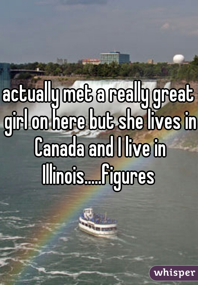 actually met a really great girl on here but she lives in Canada and I live in Illinois.....figures 