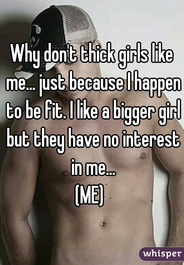 Why don't thick girls like me... just because I happen to be fit. I like a bigger girl but they have no interest in me...
(ME) 