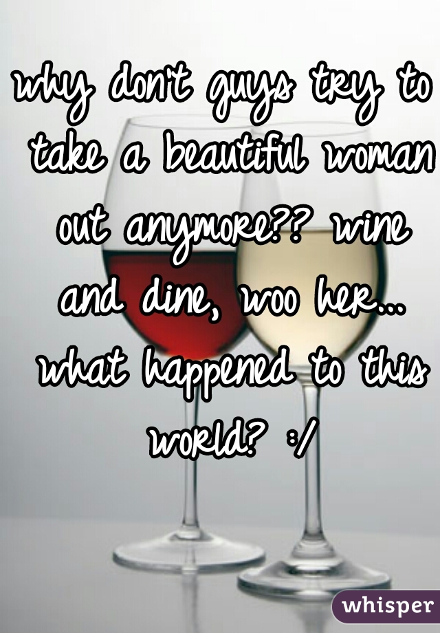 why don't guys try to take a beautiful woman out anymore?? wine and dine, woo her... what happened to this world? :/