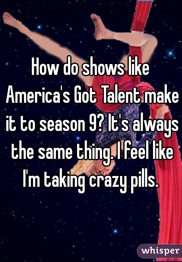 How do shows like America's Got Talent make it to season 9? It's always the same thing. I feel like I'm taking crazy pills. 
