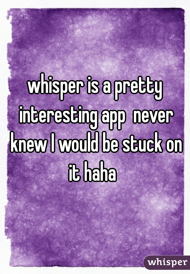 whisper is a pretty interesting app  never knew I would be stuck on it haha  