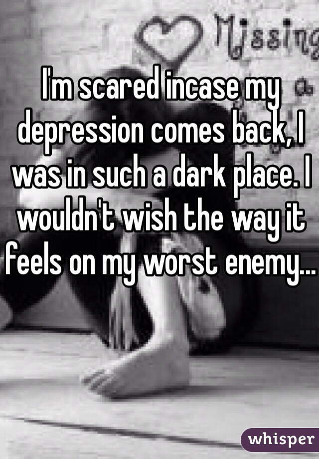 I'm scared incase my depression comes back, I was in such a dark place. I wouldn't wish the way it feels on my worst enemy...