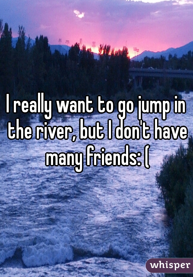 I really want to go jump in the river, but I don't have many friends: (