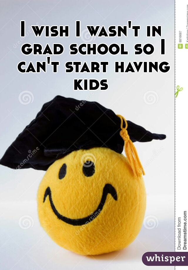 I wish I wasn't in grad school so I can't start having kids 