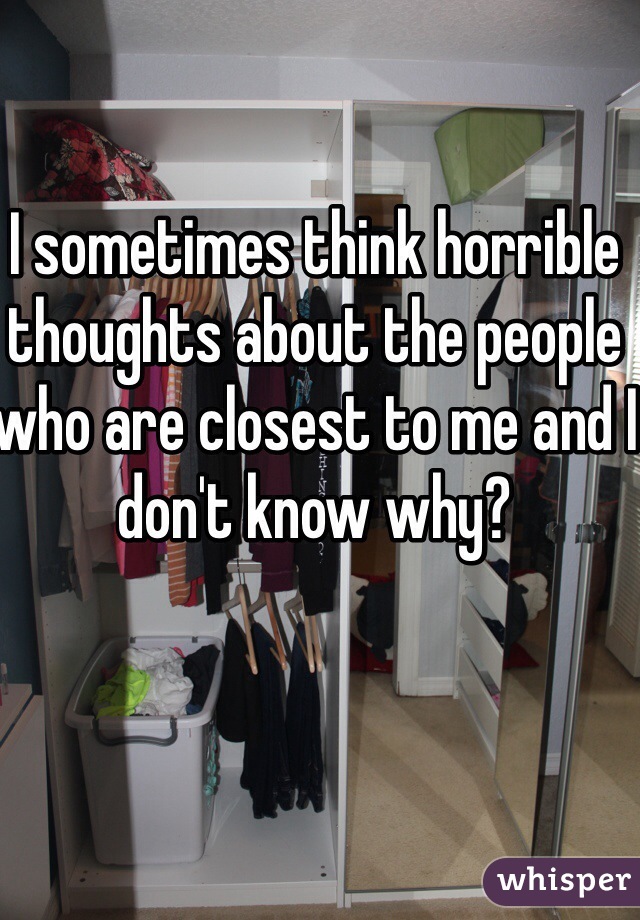 I sometimes think horrible thoughts about the people who are closest to me and I don't know why?