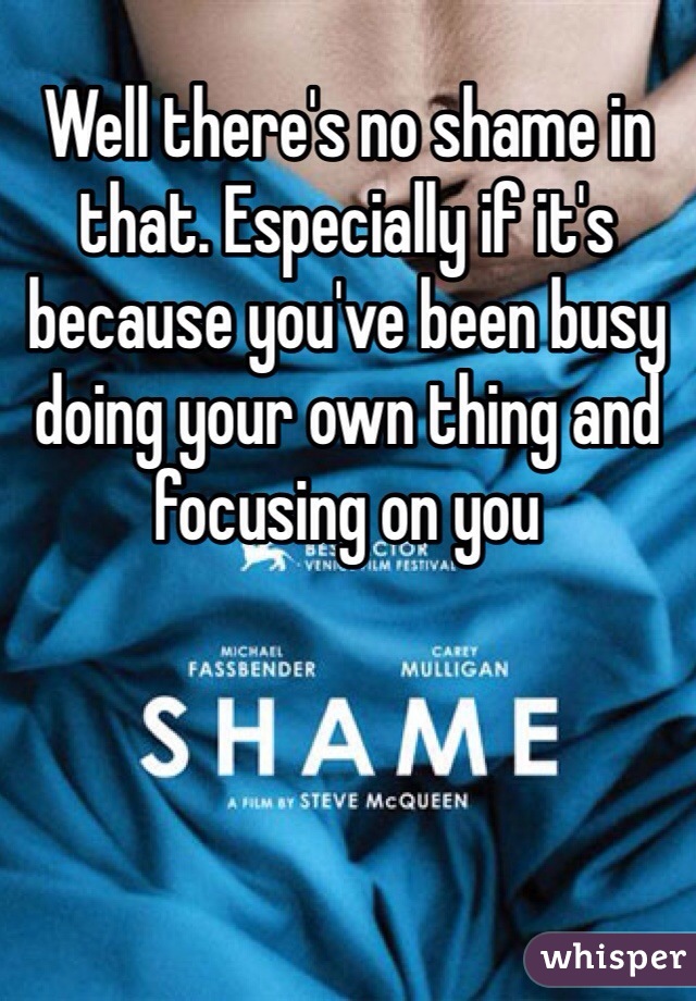 Well there's no shame in that. Especially if it's because you've been busy doing your own thing and focusing on you  