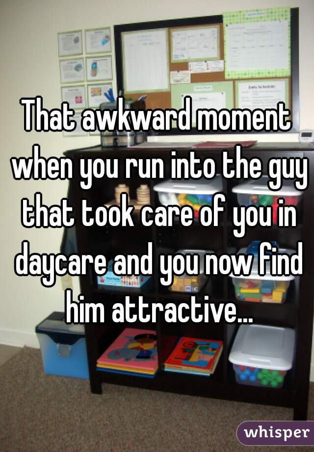 That awkward moment when you run into the guy that took care of you in daycare and you now find him attractive...