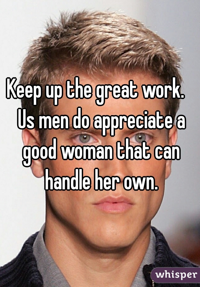 Keep up the great work.   Us men do appreciate a good woman that can handle her own.