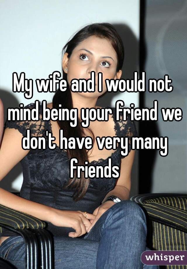My wife and I would not mind being your friend we don't have very many friends